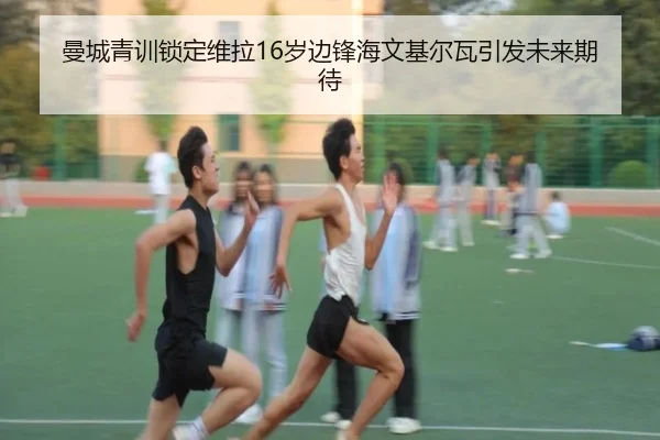 曼城青训锁定维拉16岁边锋海文基尔瓦引发未来期待